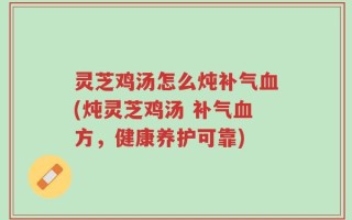 灵芝鸡汤怎么炖补气血(炖灵芝鸡汤 补气血方，健康养护可靠)