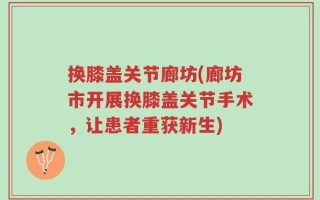 换膝盖关节廊坊(廊坊市开展换膝盖关节手术，让患者重获新生)