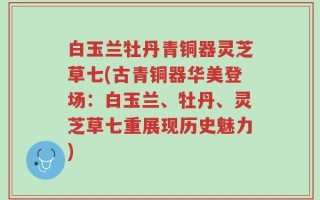 白玉兰牡丹青铜器灵芝草七(古青铜器华美登场：白玉兰、牡丹、灵芝草七重展现历史魅力)
