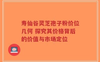 寿仙谷灵芝孢子粉价位几何 探究其价格背后的价值与市场定位