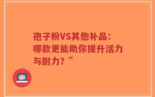 孢子粉VS其他补品：哪款更能助你提升活力与耐力？”