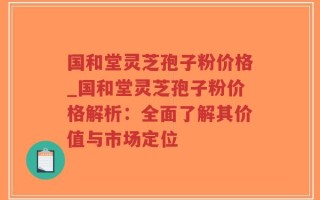 国和堂灵芝孢子粉价格_国和堂灵芝孢子粉价格解析：全面了解其价值与市场定位