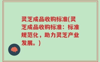 灵芝成品收购标准(灵芝成品收购标准：标准规范化，助力灵芝产业发展。)