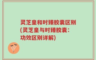 灵芝皇和时臻胶囊区别(灵芝皇与时臻胶囊：功效区别详解)