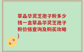 草晶华灵芝孢子粉多少钱一盒草晶华灵芝孢子粉价格查询及购买攻略)