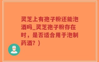灵芝上有孢子粉还能泡酒吗_灵芝孢子粉存在时，是否适合用于泡制药酒？)