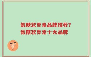 氨糖软骨素品牌推荐？氨糖软骨素十大品牌