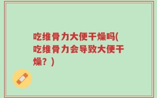 吃维骨力大便干燥吗(吃维骨力会导致大便干燥？)
