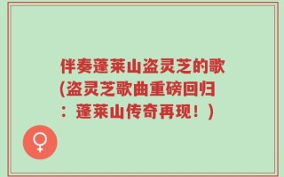 伴奏蓬莱山盗灵芝的歌(盗灵芝歌曲重磅回归：蓬莱山传奇再现！)