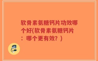 软骨素氨糖钙片功效哪个好(软骨素氨糖钙片：哪个更有效？)