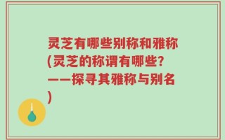灵芝有哪些别称和雅称(灵芝的称谓有哪些？——探寻其雅称与别名)