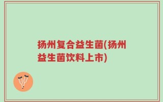 扬州复合益生菌(扬州益生菌饮料上市)