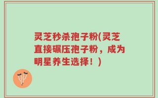 灵芝秒杀孢子粉(灵芝直接碾压孢子粉，成为明星养生选择！)