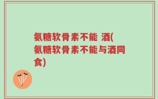 氨糖软骨素不能 酒(氨糖软骨素不能与酒同食)