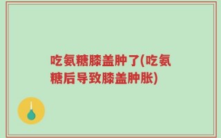 吃氨糖膝盖肿了(吃氨糖后导致膝盖肿胀)