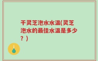 干灵芝泡水水温(灵芝泡水的最佳水温是多少？)