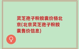 灵芝孢子粉胶囊价格北京(北京灵芝孢子粉胶囊售价信息)
