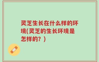 灵芝生长在什么样的环境(灵芝的生长环境是怎样的？)