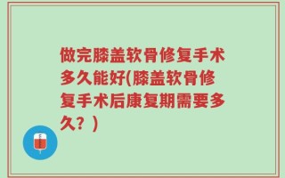 做完膝盖软骨修复手术多久能好(膝盖软骨修复手术后康复期需要多久？)