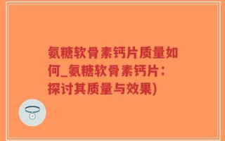 氨糖软骨素钙片质量如何_氨糖软骨素钙片：探讨其质量与效果)