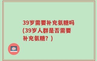 39岁需要补充氨糖吗(39岁人群是否需要补充氨糖？)