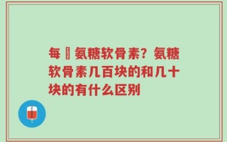 每徳氨糖软骨素？氨糖软骨素几百块的和几十块的有什么区别