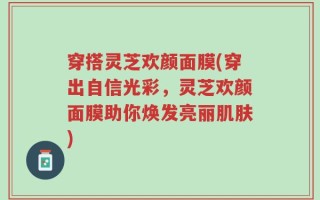穿搭灵芝欢颜面膜(穿出自信光彩，灵芝欢颜面膜助你焕发亮丽肌肤)