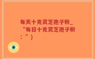 每天十克灵芝孢子粉_“每日十克灵芝孢子粉：”)