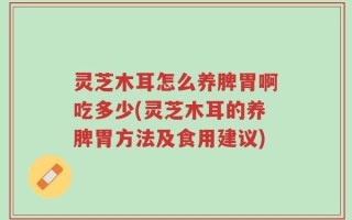 灵芝木耳怎么养脾胃啊吃多少(灵芝木耳的养脾胃方法及食用建议)