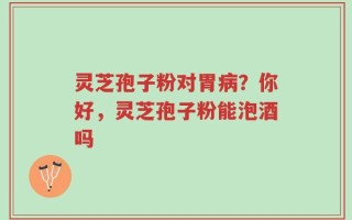 灵芝孢子粉对胃病？你好，灵芝孢子粉能泡酒吗