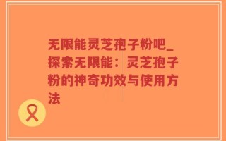无限能灵芝孢子粉吧_探索无限能：灵芝孢子粉的神奇功效与使用方法