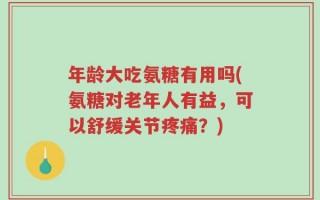 年龄大吃氨糖有用吗(氨糖对老年人有益，可以舒缓关节疼痛？)