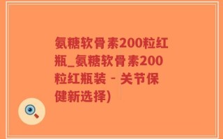 氨糖软骨素200粒红瓶_氨糖软骨素200粒红瓶装 - 关节保健新选择)
