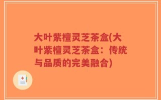 大叶紫檀灵芝茶盒(大叶紫檀灵芝茶盒：传统与品质的完美融合)