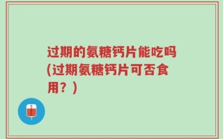 过期的氨糖钙片能吃吗(过期氨糖钙片可否食用？)