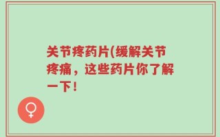 关节疼药片(缓解关节疼痛，这些药片你了解一下！