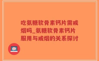 吃氨糖软骨素钙片需戒烟吗_氨糖软骨素钙片服用与戒烟的关系探讨