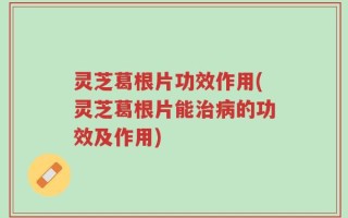 灵芝葛根片功效作用(灵芝葛根片能治病的功效及作用)