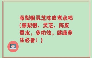 藤梨根灵芝陈皮煮水喝(藤梨根、灵芝、陈皮煮水，多功效，健康养生必备！)