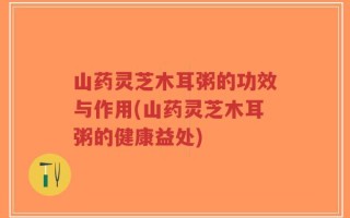山药灵芝木耳粥的功效与作用(山药灵芝木耳粥的健康益处)