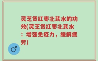 灵芝煲红枣北芪水的功效(灵芝煲红枣北芪水：增强免疫力，缓解疲劳)