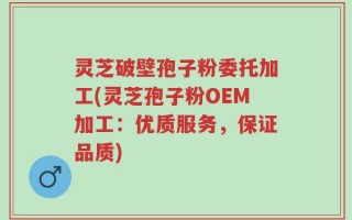 灵芝破壁孢子粉委托加工(灵芝孢子粉OEM加工：优质服务，保证品质)