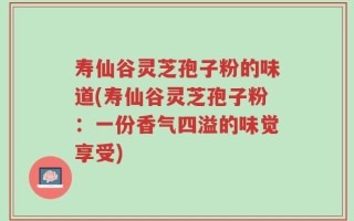 寿仙谷灵芝孢子粉的味道(寿仙谷灵芝孢子粉：一份香气四溢的味觉享受)