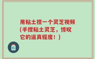 用粘土捏一个灵芝视频(手捏粘土灵芝，惊叹它的逼真程度！)