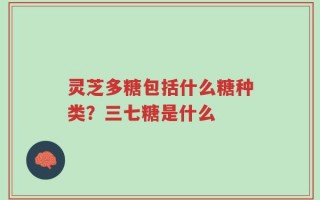 灵芝多糖包括什么糖种类？三七糖是什么
