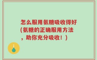 怎么服用氨糖吸收得好(氨糖的正确服用方法，助你充分吸收！)