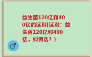 益生菌120亿和400亿的区别(区别：益生菌120亿和400亿，如何选？)