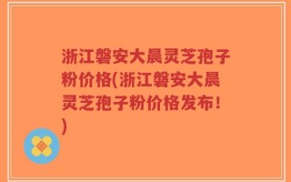 浙江磐安大晨灵芝孢子粉价格(浙江磐安大晨灵芝孢子粉价格发布！)