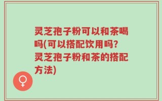 灵芝孢子粉可以和茶喝吗(可以搭配饮用吗？灵芝孢子粉和茶的搭配方法)