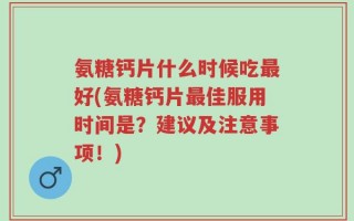 氨糖钙片什么时候吃最好(氨糖钙片最佳服用时间是？建议及注意事项！)